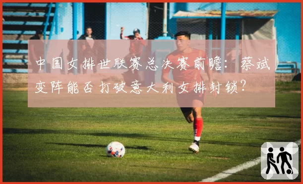 中国女排世联赛总决赛前瞻:蔡斌变阵能否打破意大利女排封锁?