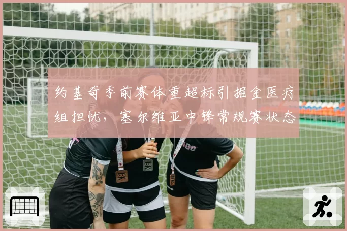 约基奇季前赛体重超标引掘金医疗组担忧,塞尔维亚中锋常规赛状态能否达标?