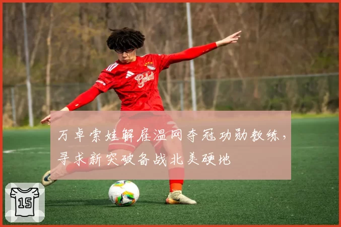 万卓索娃解雇温网夺冠功勋教练，寻求新突破备战北美硬地