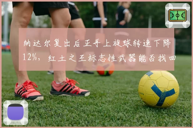 纳达尔复出后正手上旋球转速下降12%，红土之王标志性武器能否找回？