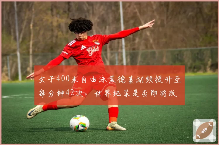 女子400米自由泳莱德基划频提升至每分钟42次，世界纪录是否即将改写？