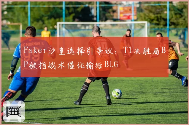 Faker沙皇选择引争议，T1决胜局BP被指战术僵化输给BLG