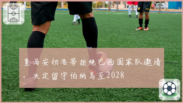 皇马安切洛蒂拒绝巴西国家队邀请,决定留守伯纳乌至2028