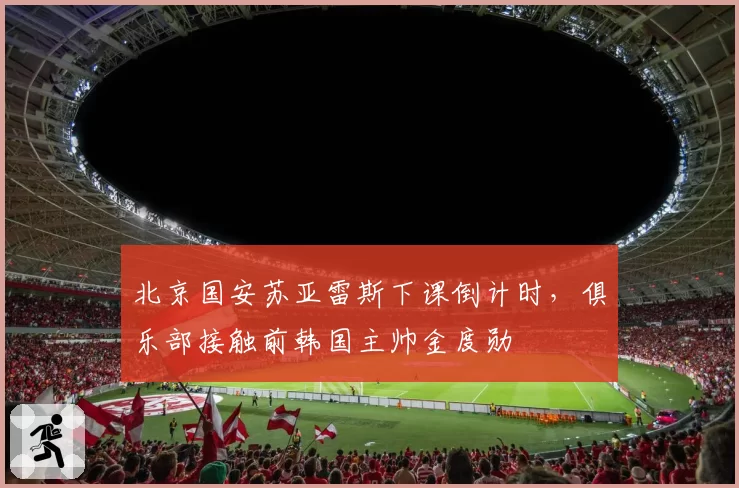 北京国安苏亚雷斯下课倒计时,俱乐部接触前韩国主帅金度勋