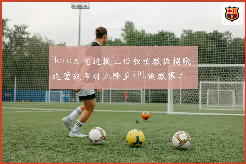 Hero久竞连换三任教练数据揭晓，运营效率对比降至KPL倒数第二