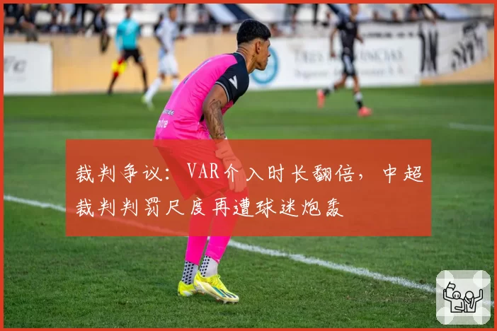 裁判争议:VAR介入时长翻倍,中超裁判判罚尺度再遭球迷炮轰