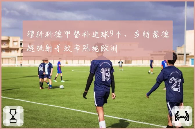 穆科科德甲替补进球9个，多特蒙德超级射手效率冠绝欧洲