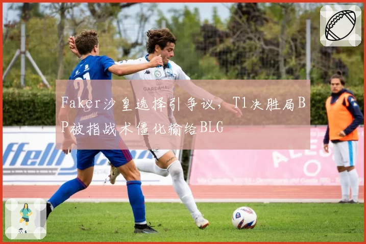 Faker沙皇选择引争议，T1决胜局BP被指战术僵化输给BLG