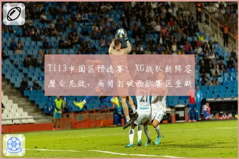 Ti13中国区预选赛：XG战队新阵容磨合见效，或将打破西欧赛区垄断