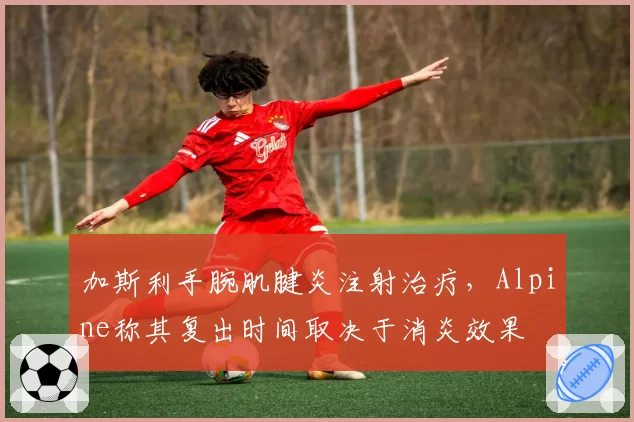 加斯利手腕肌腱炎注射治疗，Alpine称其复出时间取决于消炎效果