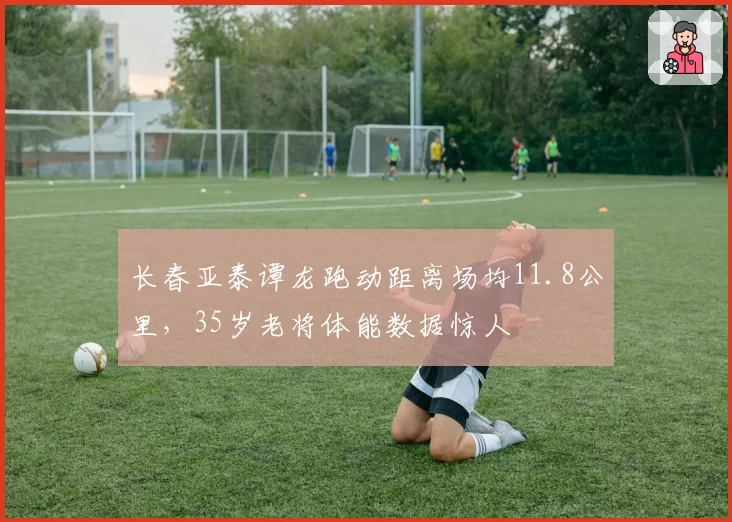 长春亚泰谭龙跑动距离场均11.8公里，35岁老将体能数据惊人