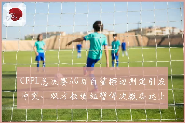 CFPL总决赛AG与白鲨擦边判定引发冲突，双方教练组暂停次数各达上限