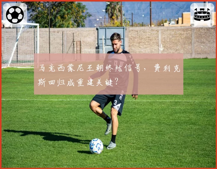 马竞西蒙尼王朝终结信号，费利克斯回归成重建关键？
