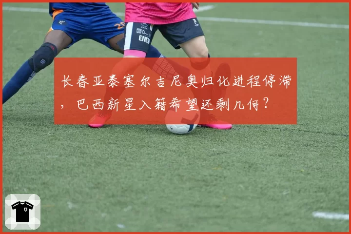 长春亚泰塞尔吉尼奥归化进程停滞，巴西新星入籍希望还剩几何？