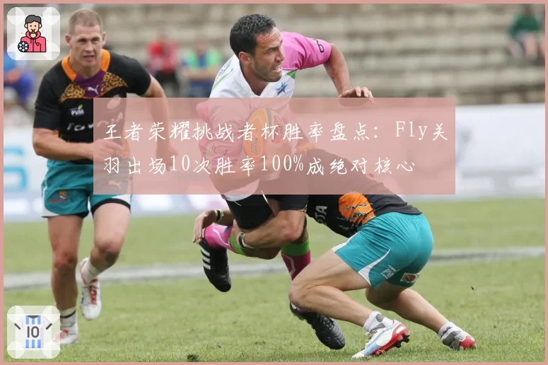 王者荣耀挑战者杯胜率盘点：Fly关羽出场10次胜率100%成绝对核心