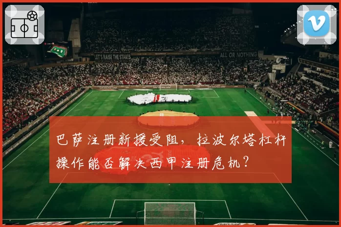 巴萨注册新援受阻，拉波尔塔杠杆操作能否解决西甲注册危机？