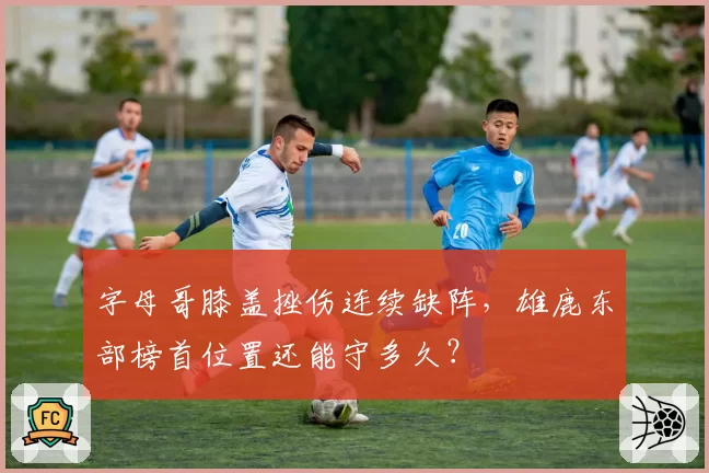 字母哥膝盖挫伤连续缺阵，雄鹿东部榜首位置还能守多久？