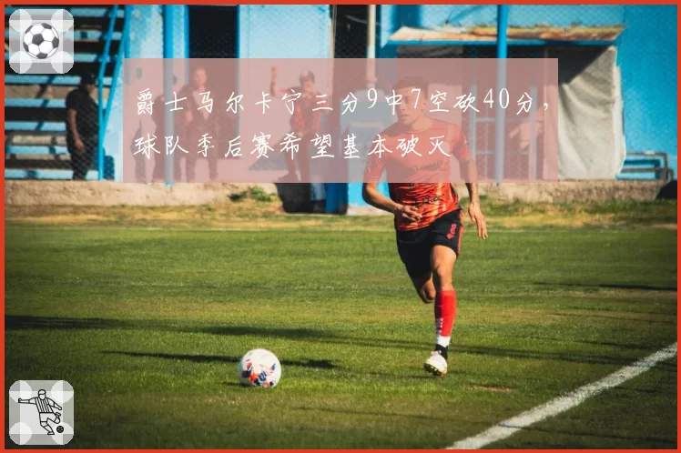 爵士马尔卡宁三分9中7空砍40分,球队季后赛希望基本破灭