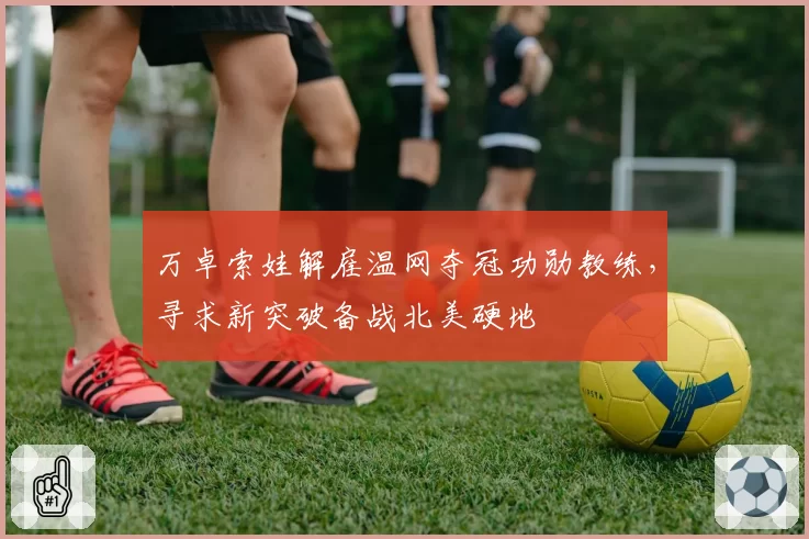 万卓索娃解雇温网夺冠功勋教练,寻求新突破备战北美硬地
