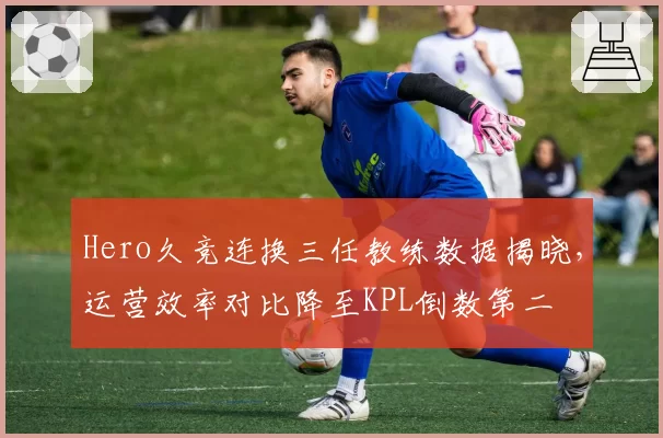 Hero久竞连换三任教练数据揭晓，运营效率对比降至KPL倒数第二