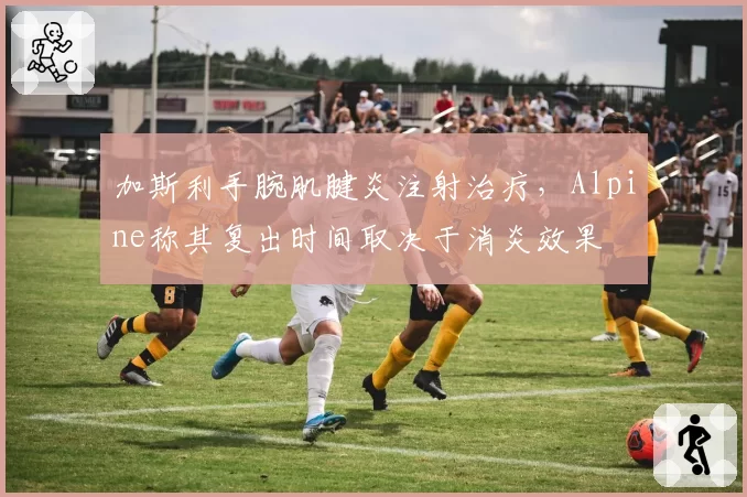 加斯利手腕肌腱炎注射治疗，Alpine称其复出时间取决于消炎效果