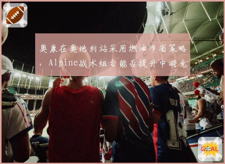 奥康在奥地利站采用燃油节省策略，Alpine战术组合能否提升中游竞争力？