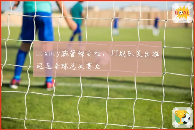 Luxury腕管综合征，JT战队复出推迟至全球总决赛后
