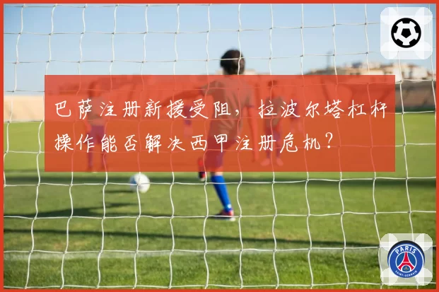 巴萨注册新援受阻，拉波尔塔杠杆操作能否解决西甲注册危机？