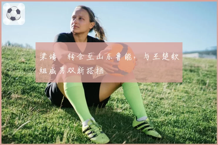 梁靖崑转会至山东鲁能，与王楚钦组成男双新搭档