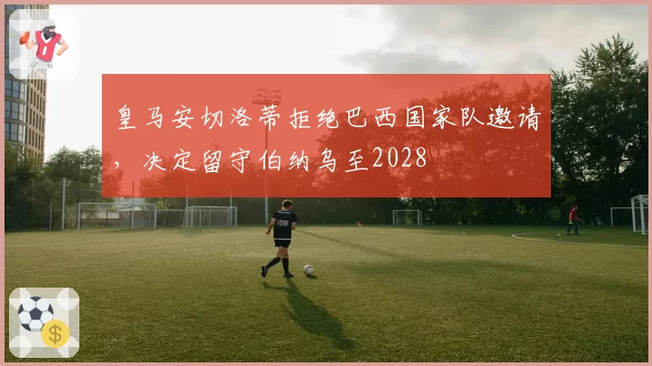 皇马安切洛蒂拒绝巴西国家队邀请，决定留守伯纳乌至2028