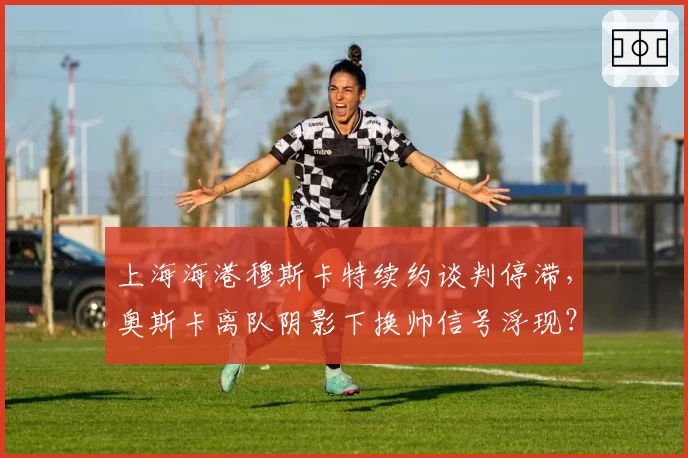 上海海港穆斯卡特续约谈判停滞，奥斯卡离队阴影下换帅信号浮现？